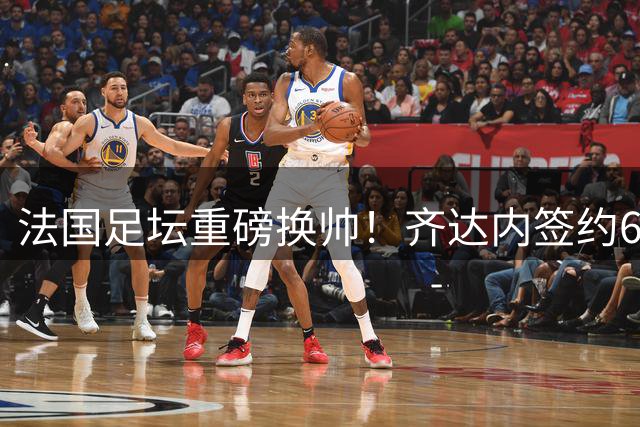 法国足坛重磅换帅！齐达内签约6年将带队冲击三项大赛